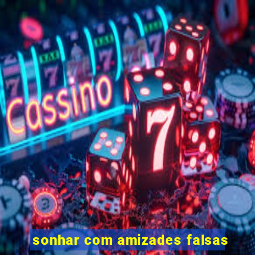 sonhar com amizades falsas